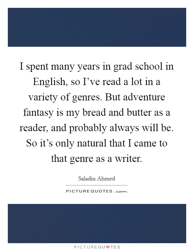 I spent many years in grad school in English, so I've read a lot in a variety of genres. But adventure fantasy is my bread and butter as a reader, and probably always will be. So it's only natural that I came to that genre as a writer. Picture Quote #1