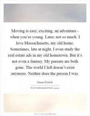 Moving is easy, exciting, an adventure - when you’re young. Later, not so much. I love Massachusetts, my old home. Sometimes, late at night, I even study the real estate ads in my old hometown. But it’s not even a fantasy. My parents are both gone. The world I left doesn’t exist anymore. Neither does the person I was Picture Quote #1