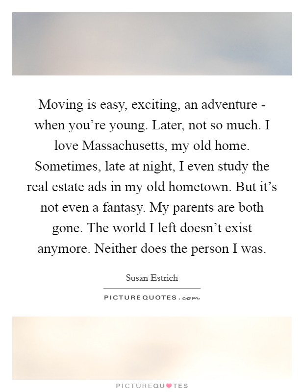 Moving is easy, exciting, an adventure - when you're young. Later, not so much. I love Massachusetts, my old home. Sometimes, late at night, I even study the real estate ads in my old hometown. But it's not even a fantasy. My parents are both gone. The world I left doesn't exist anymore. Neither does the person I was. Picture Quote #1