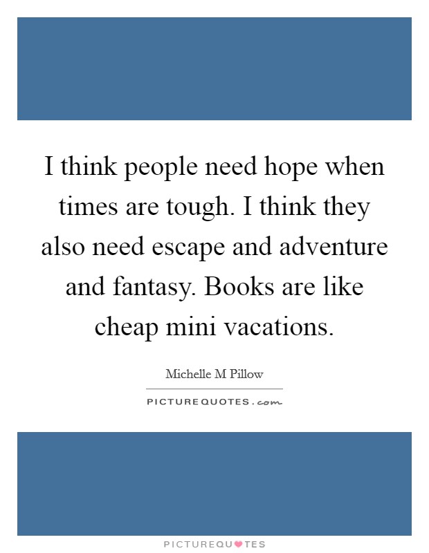 I think people need hope when times are tough. I think they also need escape and adventure and fantasy. Books are like cheap mini vacations. Picture Quote #1