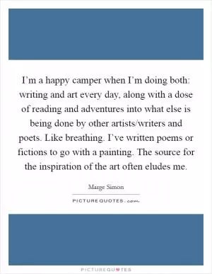 I’m a happy camper when I’m doing both: writing and art every day, along with a dose of reading and adventures into what else is being done by other artists/writers and poets. Like breathing. I’ve written poems or fictions to go with a painting. The source for the inspiration of the art often eludes me Picture Quote #1