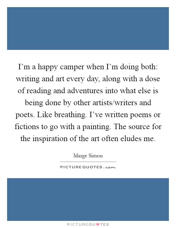 I'm a happy camper when I'm doing both: writing and art every day, along with a dose of reading and adventures into what else is being done by other artists/writers and poets. Like breathing. I've written poems or fictions to go with a painting. The source for the inspiration of the art often eludes me. Picture Quote #1