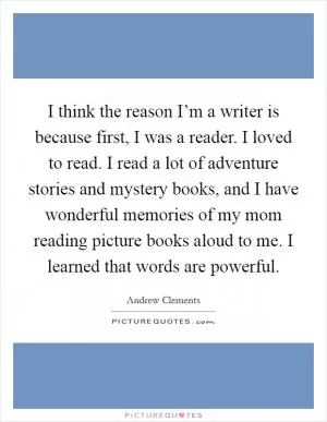 I think the reason I’m a writer is because first, I was a reader. I loved to read. I read a lot of adventure stories and mystery books, and I have wonderful memories of my mom reading picture books aloud to me. I learned that words are powerful Picture Quote #1