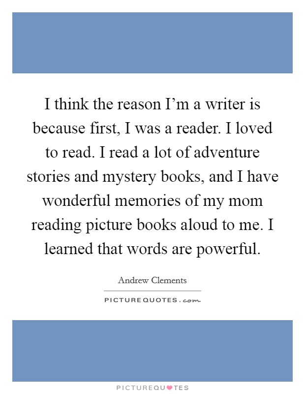 I think the reason I'm a writer is because first, I was a reader. I loved to read. I read a lot of adventure stories and mystery books, and I have wonderful memories of my mom reading picture books aloud to me. I learned that words are powerful. Picture Quote #1