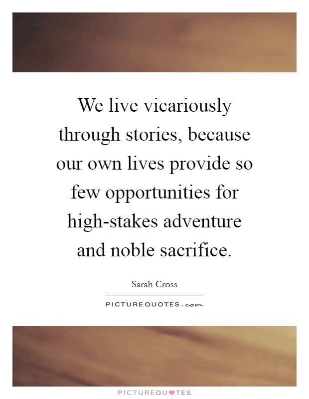 We live vicariously through stories, because our own lives provide so few opportunities for high-stakes adventure and noble sacrifice. Picture Quote #1