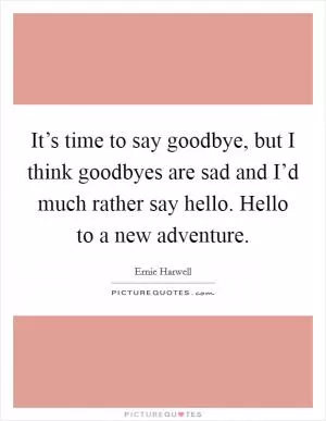 It’s time to say goodbye, but I think goodbyes are sad and I’d much rather say hello. Hello to a new adventure Picture Quote #1