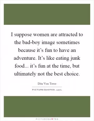 I suppose women are attracted to the bad-boy image sometimes because it’s fun to have an adventure. It’s like eating junk food... it’s fun at the time, but ultimately not the best choice Picture Quote #1