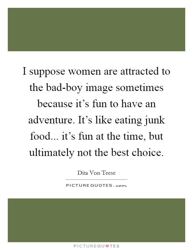I suppose women are attracted to the bad-boy image sometimes because it's fun to have an adventure. It's like eating junk food... it's fun at the time, but ultimately not the best choice. Picture Quote #1