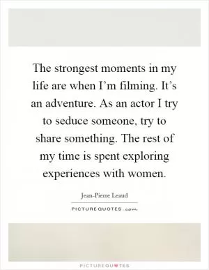 The strongest moments in my life are when I’m filming. It’s an adventure. As an actor I try to seduce someone, try to share something. The rest of my time is spent exploring experiences with women Picture Quote #1