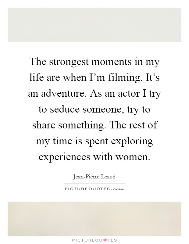 The strongest moments in my life are when I'm filming. It's an adventure. As an actor I try to seduce someone, try to share something. The rest of my time is spent exploring experiences with women. Picture Quote #1