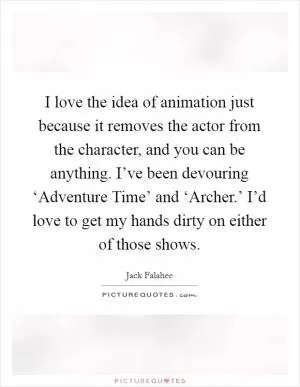 I love the idea of animation just because it removes the actor from the character, and you can be anything. I’ve been devouring ‘Adventure Time’ and ‘Archer.’ I’d love to get my hands dirty on either of those shows Picture Quote #1