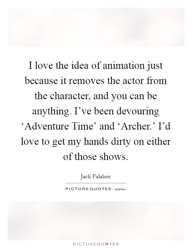 I love the idea of animation just because it removes the actor from the character, and you can be anything. I've been devouring ‘Adventure Time' and ‘Archer.' I'd love to get my hands dirty on either of those shows. Picture Quote #1