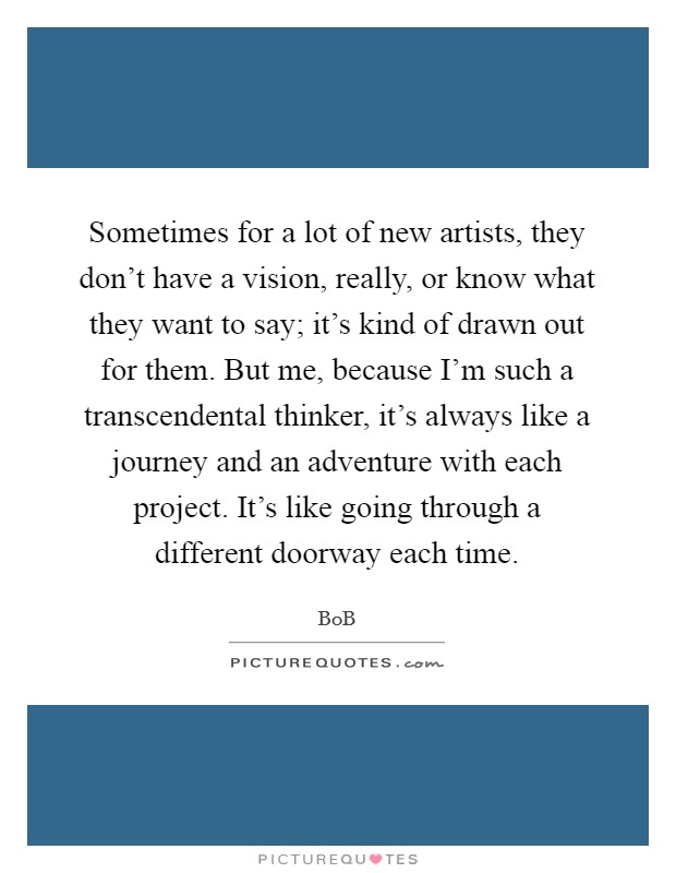 Sometimes for a lot of new artists, they don't have a vision, really, or know what they want to say; it's kind of drawn out for them. But me, because I'm such a transcendental thinker, it's always like a journey and an adventure with each project. It's like going through a different doorway each time. Picture Quote #1