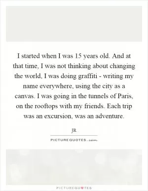 I started when I was 15 years old. And at that time, I was not thinking about changing the world, I was doing graffiti - writing my name everywhere, using the city as a canvas. I was going in the tunnels of Paris, on the rooftops with my friends. Each trip was an excursion, was an adventure Picture Quote #1