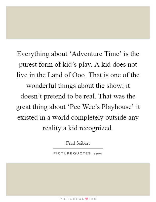 Everything about ‘Adventure Time' is the purest form of kid's play. A kid does not live in the Land of Ooo. That is one of the wonderful things about the show; it doesn't pretend to be real. That was the great thing about ‘Pee Wee's Playhouse' it existed in a world completely outside any reality a kid recognized. Picture Quote #1