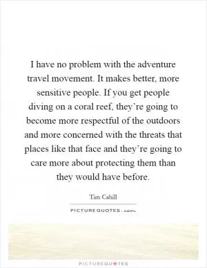 I have no problem with the adventure travel movement. It makes better, more sensitive people. If you get people diving on a coral reef, they’re going to become more respectful of the outdoors and more concerned with the threats that places like that face and they’re going to care more about protecting them than they would have before Picture Quote #1