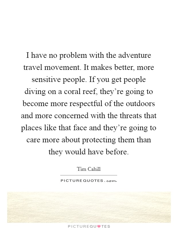 I have no problem with the adventure travel movement. It makes better, more sensitive people. If you get people diving on a coral reef, they're going to become more respectful of the outdoors and more concerned with the threats that places like that face and they're going to care more about protecting them than they would have before. Picture Quote #1