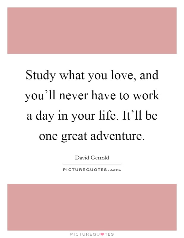 Study what you love, and you'll never have to work a day in your life. It'll be one great adventure. Picture Quote #1