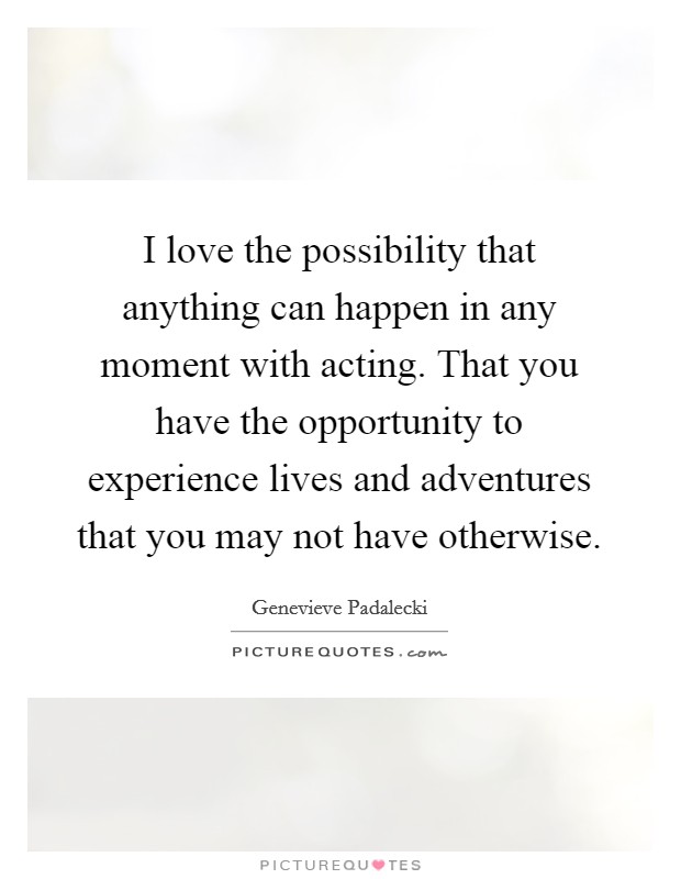 I love the possibility that anything can happen in any moment with acting. That you have the opportunity to experience lives and adventures that you may not have otherwise. Picture Quote #1