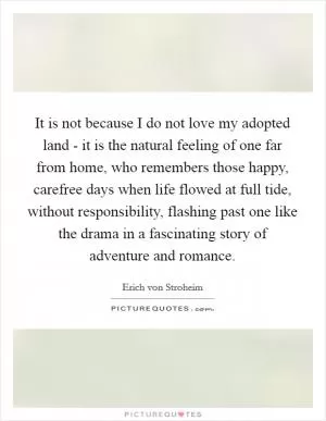 It is not because I do not love my adopted land - it is the natural feeling of one far from home, who remembers those happy, carefree days when life flowed at full tide, without responsibility, flashing past one like the drama in a fascinating story of adventure and romance Picture Quote #1