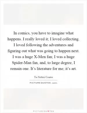 In comics, you have to imagine what happens. I really loved it; I loved collecting. I loved following the adventures and figuring out what was going to happen next. I was a huge X-Men fan; I was a huge Spider-Man fan, and, to large degree, I remain one. It’s literature for me; it’s art Picture Quote #1