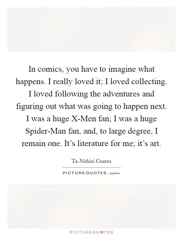 In comics, you have to imagine what happens. I really loved it; I loved collecting. I loved following the adventures and figuring out what was going to happen next. I was a huge X-Men fan; I was a huge Spider-Man fan, and, to large degree, I remain one. It's literature for me; it's art. Picture Quote #1