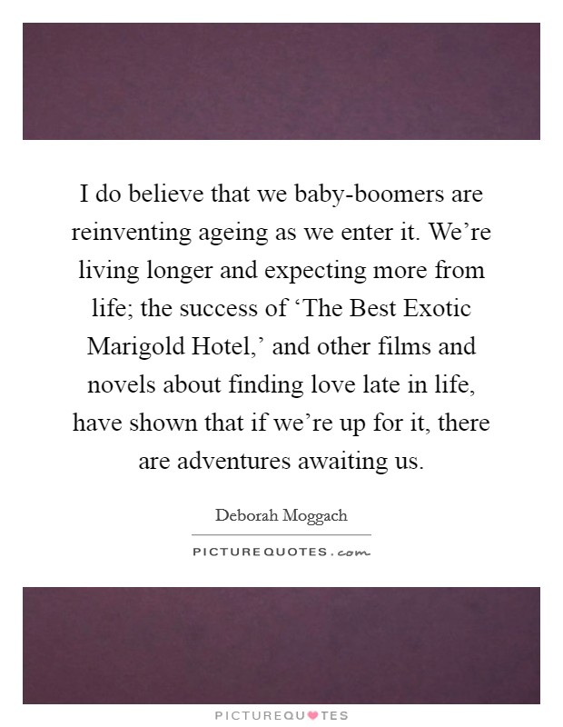 I do believe that we baby-boomers are reinventing ageing as we enter it. We're living longer and expecting more from life; the success of ‘The Best Exotic Marigold Hotel,' and other films and novels about finding love late in life, have shown that if we're up for it, there are adventures awaiting us. Picture Quote #1