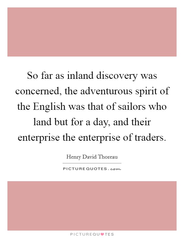 So far as inland discovery was concerned, the adventurous spirit of the English was that of sailors who land but for a day, and their enterprise the enterprise of traders. Picture Quote #1