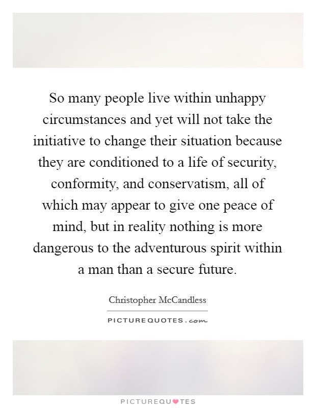 So many people live within unhappy circumstances and yet will not take the initiative to change their situation because they are conditioned to a life of security, conformity, and conservatism, all of which may appear to give one peace of mind, but in reality nothing is more dangerous to the adventurous spirit within a man than a secure future. Picture Quote #1