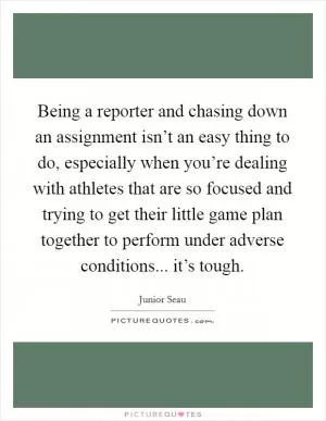 Being a reporter and chasing down an assignment isn’t an easy thing to do, especially when you’re dealing with athletes that are so focused and trying to get their little game plan together to perform under adverse conditions... it’s tough Picture Quote #1