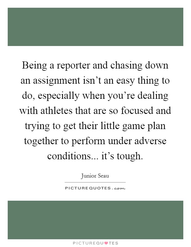 Being a reporter and chasing down an assignment isn't an easy thing to do, especially when you're dealing with athletes that are so focused and trying to get their little game plan together to perform under adverse conditions... it's tough. Picture Quote #1