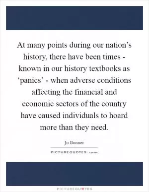 At many points during our nation’s history, there have been times - known in our history textbooks as ‘panics’ - when adverse conditions affecting the financial and economic sectors of the country have caused individuals to hoard more than they need Picture Quote #1