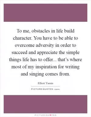To me, obstacles in life build character. You have to be able to overcome adversity in order to succeed and appreciate the simple things life has to offer... that’s where most of my inspiration for writing and singing comes from Picture Quote #1