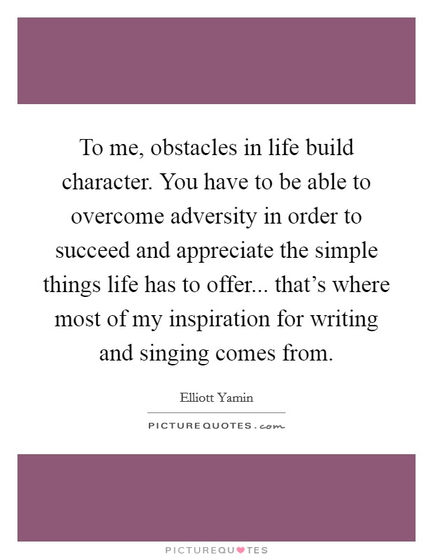 To me, obstacles in life build character. You have to be able to overcome adversity in order to succeed and appreciate the simple things life has to offer... that's where most of my inspiration for writing and singing comes from. Picture Quote #1