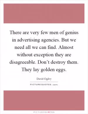There are very few men of genius in advertising agencies. But we need all we can find. Almost without exception they are disagreeable. Don’t destroy them. They lay golden eggs Picture Quote #1