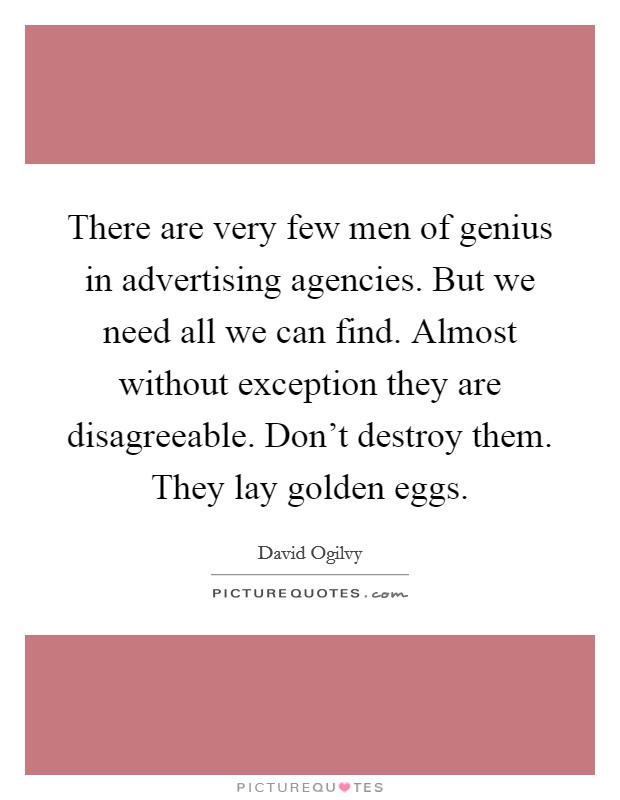 There are very few men of genius in advertising agencies. But we need all we can find. Almost without exception they are disagreeable. Don't destroy them. They lay golden eggs. Picture Quote #1