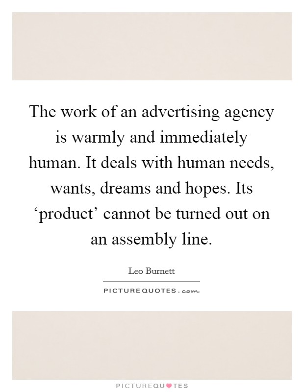 The work of an advertising agency is warmly and immediately human. It deals with human needs, wants, dreams and hopes. Its ‘product' cannot be turned out on an assembly line. Picture Quote #1