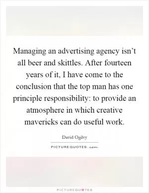Managing an advertising agency isn’t all beer and skittles. After fourteen years of it, I have come to the conclusion that the top man has one principle responsibility: to provide an atmosphere in which creative mavericks can do useful work Picture Quote #1