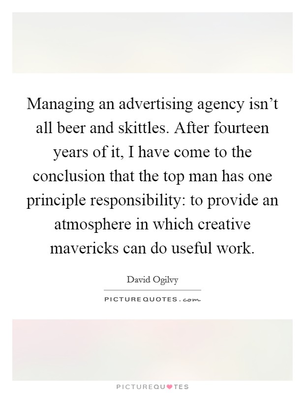 Managing an advertising agency isn't all beer and skittles. After fourteen years of it, I have come to the conclusion that the top man has one principle responsibility: to provide an atmosphere in which creative mavericks can do useful work. Picture Quote #1