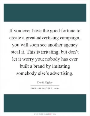 If you ever have the good fortune to create a great advertising campaign, you will soon see another agency steal it. This is irritating, but don’t let it worry you; nobody has ever built a brand by imitating somebody else’s advertising Picture Quote #1