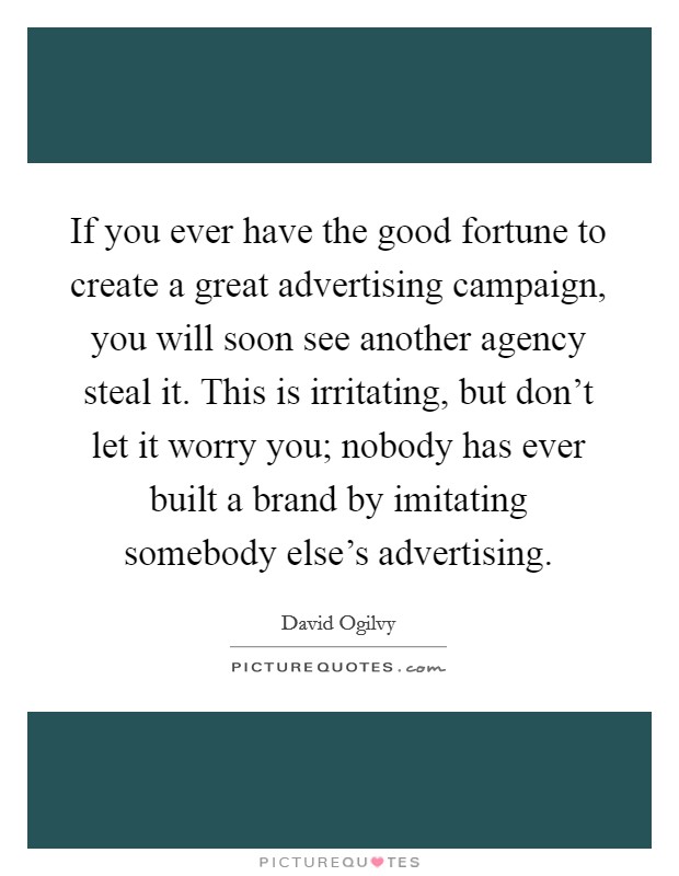 If you ever have the good fortune to create a great advertising campaign, you will soon see another agency steal it. This is irritating, but don't let it worry you; nobody has ever built a brand by imitating somebody else's advertising. Picture Quote #1