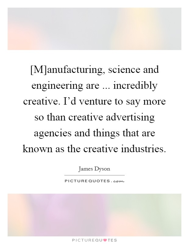 [M]anufacturing, science and engineering are ... incredibly creative. I'd venture to say more so than creative advertising agencies and things that are known as the creative industries. Picture Quote #1