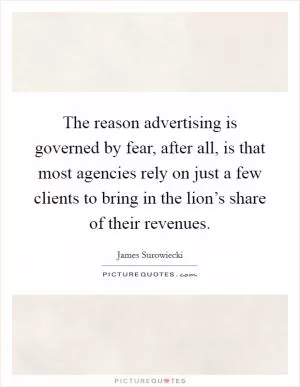 The reason advertising is governed by fear, after all, is that most agencies rely on just a few clients to bring in the lion’s share of their revenues Picture Quote #1