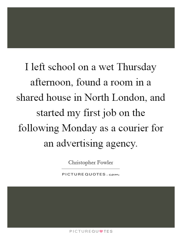 I left school on a wet Thursday afternoon, found a room in a shared house in North London, and started my first job on the following Monday as a courier for an advertising agency. Picture Quote #1