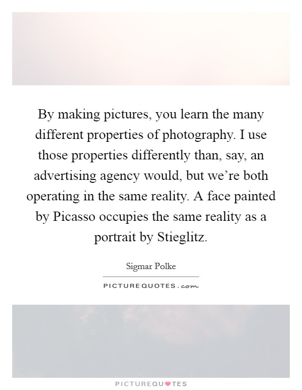 By making pictures, you learn the many different properties of photography. I use those properties differently than, say, an advertising agency would, but we're both operating in the same reality. A face painted by Picasso occupies the same reality as a portrait by Stieglitz. Picture Quote #1