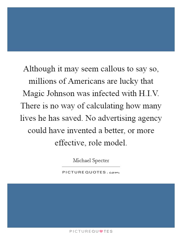 Although it may seem callous to say so, millions of Americans are lucky that Magic Johnson was infected with H.I.V. There is no way of calculating how many lives he has saved. No advertising agency could have invented a better, or more effective, role model. Picture Quote #1