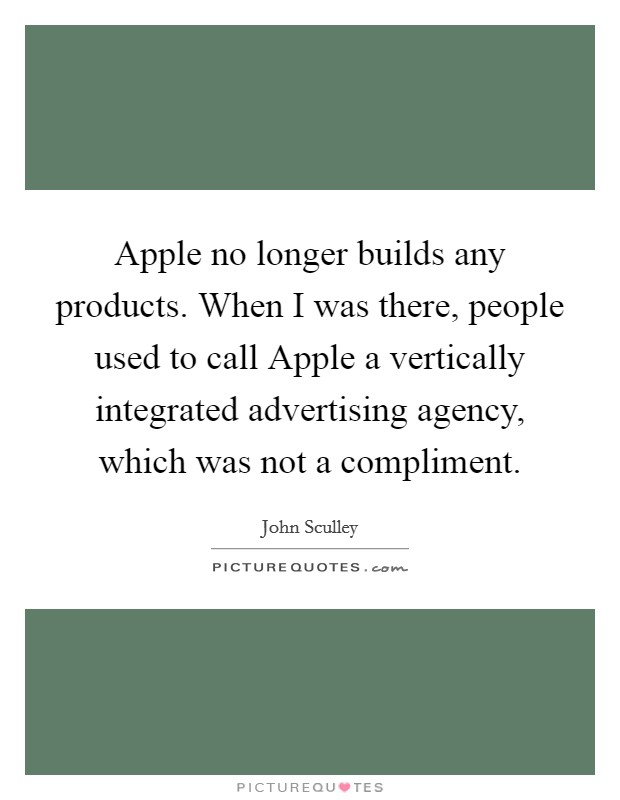 Apple no longer builds any products. When I was there, people used to call Apple a vertically integrated advertising agency, which was not a compliment. Picture Quote #1