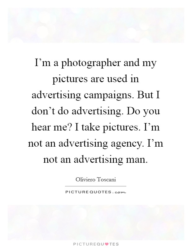 I'm a photographer and my pictures are used in advertising campaigns. But I don't do advertising. Do you hear me? I take pictures. I'm not an advertising agency. I'm not an advertising man. Picture Quote #1