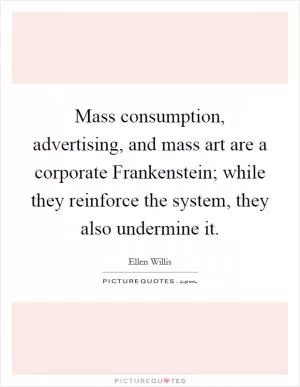 Mass consumption, advertising, and mass art are a corporate Frankenstein; while they reinforce the system, they also undermine it Picture Quote #1