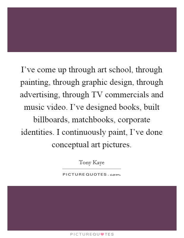 I've come up through art school, through painting, through graphic design, through advertising, through TV commercials and music video. I've designed books, built billboards, matchbooks, corporate identities. I continuously paint, I've done conceptual art pictures. Picture Quote #1